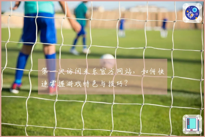 第一次访问米乐官方网站，如何快速掌握游戏特色与技巧？