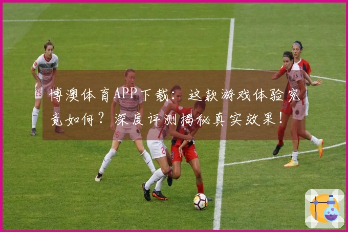 博澳体育APP下载：这款游戏体验究竟如何？深度评测揭秘真实效果！