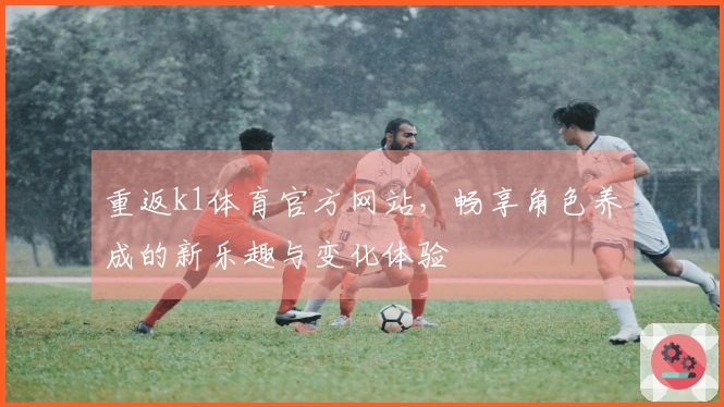 重返k1体育官方网站，畅享角色养成的新乐趣与变化体验