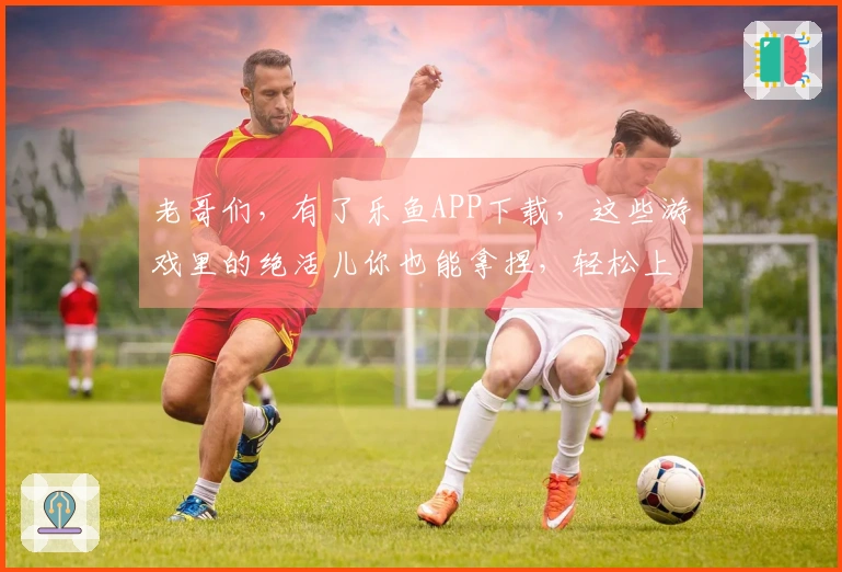 老哥们，有了乐鱼APP下载，这些游戏里的绝活儿你也能拿捏，轻松上分不是梦！