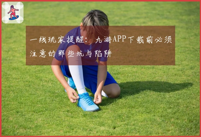 一线玩家提醒：九游APP下载前必须注意的那些坑与陷阱