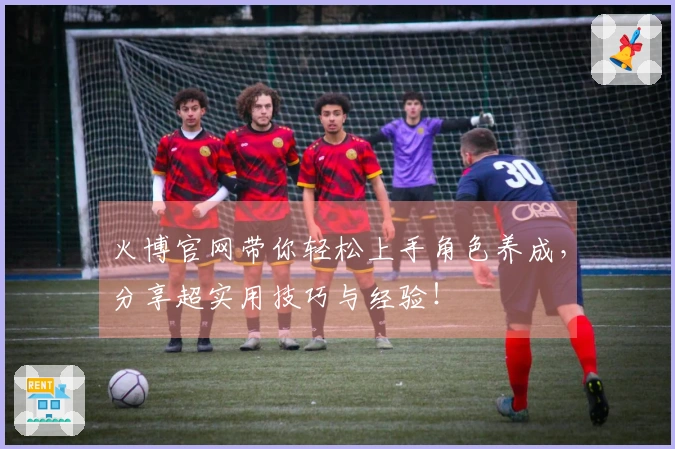 火博官网带你轻松上手角色养成，分享超实用技巧与经验！