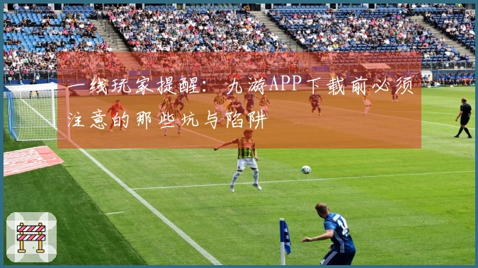 一线玩家提醒：九游APP下载前必须注意的那些坑与陷阱