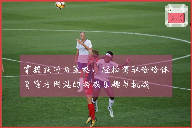 掌握技巧与策略，轻松驾驭哈哈体育官方网站的游戏乐趣与挑战